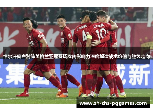 恰尔汗奥卢对阵英格兰亚冠赛场攻防影响力深度解读战术价值与胜负走向 恰尔汗奥卢对阵英格兰亚冠赛场攻防影响力深度解读战术价值与胜负走向