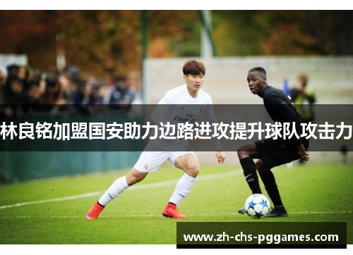林良铭加盟国安助力边路进攻提升球队攻击力 林良铭加盟国安助力边路进攻提升球队攻击力