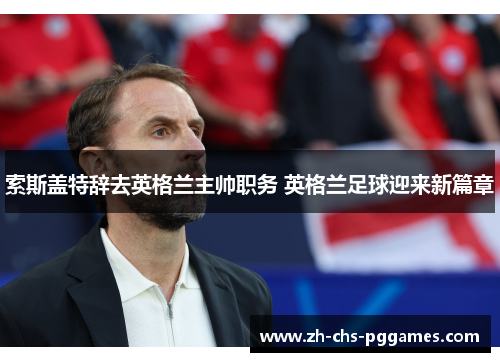 索斯盖特辞去英格兰主帅职务 英格兰足球迎来新篇章 索斯盖特辞去英格兰主帅职务 英格兰足球迎来新篇章