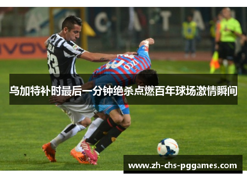 乌加特补时最后一分钟绝杀点燃百年球场激情瞬间