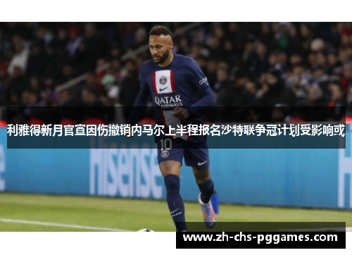 利雅得新月官宣因伤撤销内马尔上半程报名沙特联争冠计划受影响或