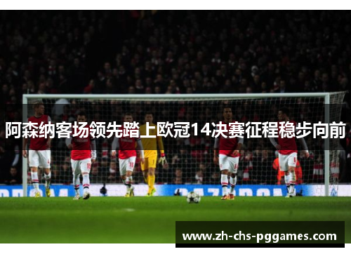 阿森纳客场领先踏上欧冠14决赛征程稳步向前