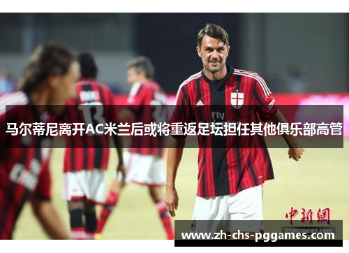 马尔蒂尼离开AC米兰后或将重返足坛担任其他俱乐部高管