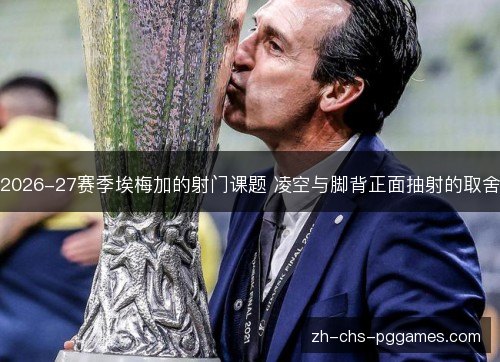 2026-27赛季埃梅加的射门课题 凌空与脚背正面抽射的取舍